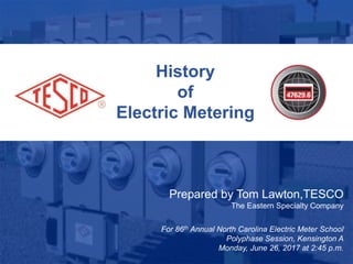 1
10/02/2012 Slide 1
History
of
Electric Metering
Prepared by Tom Lawton,TESCO
The Eastern Specialty Company
For 86th Annual North Carolina Electric Meter School
Polyphase Session, Kensington A
Monday, June 26, 2017 at 2:45 p.m.
 