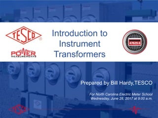 Introduction to
Instrument
Transformers
Prepared by Bill Hardy,TESCO
For North Carolina Electric Meter School
Wednesday, June 28, 2017 at 9:00 a.m.
 