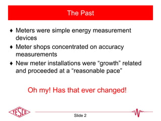 The Past
♦ Meters were simple energy measurement
devices
♦ Meter shops concentrated on accuracy
measurements
♦ New meter installations were “growth” related
and proceeded at a “reasonable pace”
Slide 2
Oh my! Has that ever changed!
 