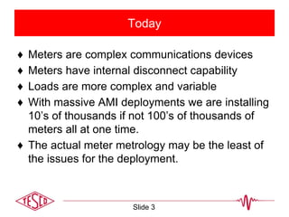 Today
♦ Meters are complex communications devices
♦ Meters have internal disconnect capability
♦ Loads are more complex and variable
♦ With massive AMI deployments we are installing
10’s of thousands if not 100’s of thousands of
meters all at one time.
♦ The actual meter metrology may be the least of
the issues for the deployment.
Slide 3
 