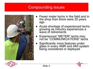 Compounding Issues
♦ Fewer meter techs in the field and in
the shop than there were 25 years
ago
♦ Acute shortage of experienced techs
growing as industry experiences a
wave of retirements
♦ Experienced “METER” techs may
not be “COMMUNICATIONS” techs
♦ Significantly more features under
glass in every AMR and AMI system
being considered or deployed
Slide 4
 