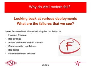 Why do AMI meters fail?
Looking back at various deployments
What are the failures that we see?
Meter functional test failures including but not limited to;
• Incorrect firmware
• Bad settings
• Alarms and errors that do not clear
• Communication test failures
• Bad tables
• Failed disconnect switches
Slide 5
 