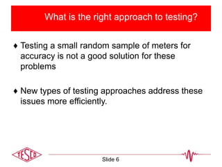 What is the right approach to testing?
♦ Testing a small random sample of meters for
accuracy is not a good solution for these
problems
♦ New types of testing approaches address these
issues more efficiently.
Slide 6
 