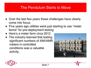 The Pendulum Starts to Move
♦ Over the last few years these challenges have clearly
come into focus.
♦ Five years ago utilities were just starting to use “meter
farms” for pre-deployment testing
♦ Here’s a meter farm circa 2012
♦ The industry learned that testing
significant numbers of AMI/AMR
meters in controlled
conditions was a valuable
activity.
Slide 7
 