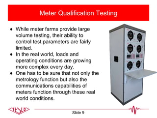 Meter Qualification Testing
♦ While meter farms provide large
volume testing, their ability to
control test parameters are fairly
limited.
♦ In the real world, loads and
operating conditions are growing
more complex every day.
♦ One has to be sure that not only the
metrology function but also the
communications capabilities of
meters function through these real
world conditions.
Slide 9
 