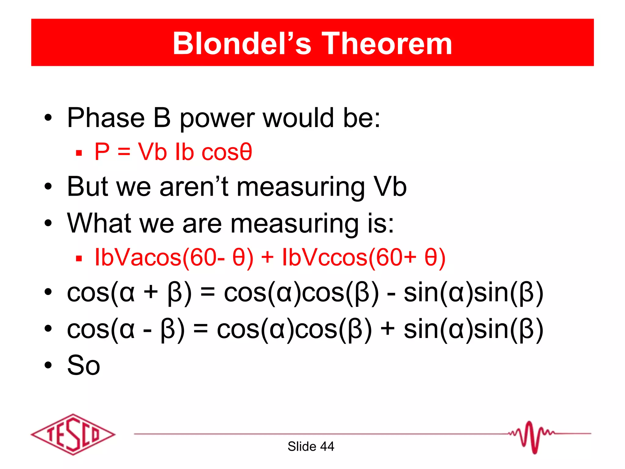 Blondel’s Theorem
• Phase B power would be:
 P = Vb Ib cosθ
• But we aren’t measuring Vb
• What we are measuring is:
 IbVacos(60- θ) + IbVccos(60+ θ)
• cos(α + β) = cos(α)cos(β) - sin(α)sin(β)
• cos(α - β) = cos(α)cos(β) + sin(α)sin(β)
• So
Slide 44
 