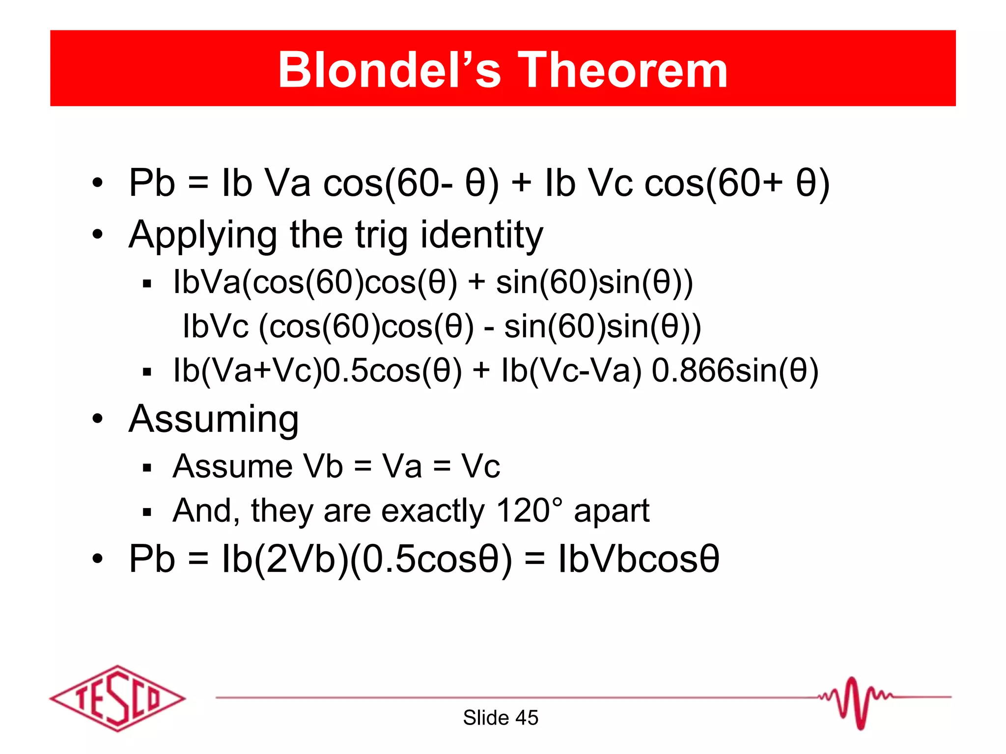 Blondel’s Theorem
• Pb = Ib Va cos(60- θ) + Ib Vc cos(60+ θ)
• Applying the trig identity
 IbVa(cos(60)cos(θ) + sin(60)sin(θ))
IbVc (cos(60)cos(θ) - sin(60)sin(θ))
 Ib(Va+Vc)0.5cos(θ) + Ib(Vc-Va) 0.866sin(θ)
• Assuming
 Assume Vb = Va = Vc
 And, they are exactly 120° apart
• Pb = Ib(2Vb)(0.5cosθ) = IbVbcosθ
Slide 45
 