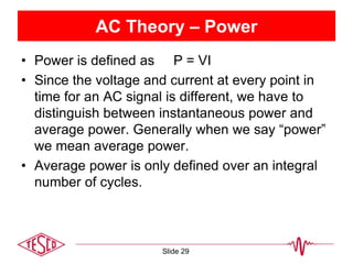 AC Theory – Power
• Power is defined as P = VI
• Since the voltage and current at every point in
time for an AC signal is different, we have to
distinguish between instantaneous power and
average power. Generally when we say “power”
we mean average power.
• Average power is only defined over an integral
number of cycles.
Slide 29
 