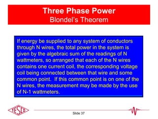 Three Phase Power
Blondel’s Theorem
If energy be supplied to any system of conductors
through N wires, the total power in the system is
given by the algebraic sum of the readings of N
wattmeters, so arranged that each of the N wires
contains one current coil, the corresponding voltage
coil being connected between that wire and some
common point. If this common point is on one of the
N wires, the measurement may be made by the use
of N-1 wattmeters.
Slide 37
 