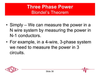 Three Phase Power
Blondel’s Theorem
• Simply – We can measure the power in a
N wire system by measuring the power in
N-1 conductors.
• For example, in a 4-wire, 3-phase system
we need to measure the power in 3
circuits.
Slide 38
 