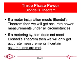 Three Phase Power
Blondel’s Theorem
• If a meter installation meets Blondel’s
Theorem then we will get accurate power
measurements under all circumstances.
• If a metering system does not meet
Blondel’s Theorem then we will only get
accurate measurements if certain
assumptions are met.
Slide 39
 