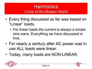 Harmonics
Curse of the Modern World
• Every thing discussed so far was based on
“Linear” loads.
 For linear loads the current is always a simple
sine wave. Everything we have discussed is
true.
• For nearly a century after AC power was in
use ALL loads were linear.
• Today, many loads are NON-LINEAR.
Slide 49
 