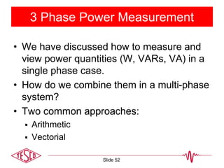 3 Phase Power Measurement
• We have discussed how to measure and
view power quantities (W, VARs, VA) in a
single phase case.
• How do we combine them in a multi-phase
system?
• Two common approaches:
 Arithmetic
 Vectorial
Slide 52
 