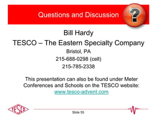 Questions and Discussion
Bill Hardy
TESCO – The Eastern Specialty Company
Bristol, PA
215-688-0298 (cell)
215-785-2338
This presentation can also be found under Meter
Conferences and Schools on the TESCO website:
www.tesco-advent.com
Slide 55
 