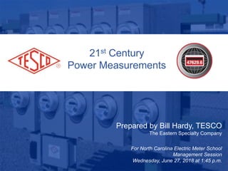 21st Century
Power Measurements
Prepared by Bill Hardy, TESCO
The Eastern Specialty Company
For North Carolina Electric Meter School
Management Session
Wednesday, June 27, 2018 at 1:45 p.m.
 