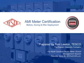 AMI Meter Certification
Before, During & After Deployment
Prepared by Tom Lawton, TESCO
The Eastern Specialty Company
For North Carolina Electric Meter School
Management Session
Tuesday, June 26, 2018 at 8:45 a.m.
 