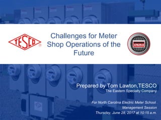 Challenges for Meter
Shop Operations of the
Future
Prepared by Tom Lawton,TESCO
The Eastern Specialty Company
For North Carolina Electric Meter School
Management Session
Thursday, June 28, 2017 at 10:15 a.m.
 