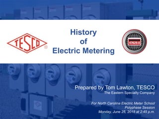 1
10/02/2012 Slide 1
History
of
Electric Metering
Prepared by Tom Lawton, TESCO
The Eastern Specialty Company
For North Carolina Electric Meter School
Polyphase Session
Monday, June 25, 2018 at 2:45 p.m.
 
