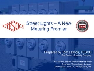 1
Street Lights – A New
Metering Frontier
Prepared by Tom Lawton, TESCO
The Eastern Specialty Company
For North Carolina Electric Meter School
Emerging Technologies Session
Wednesday, June 27, 2018 at 2:45 p.m.
 