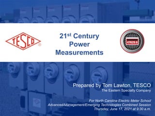 21st Century
Power
Measurements
Prepared by Tom Lawton, TESCO
The Eastern Specialty Company
For North Carolina Electric Meter School
Advanced/Management/Emerging Technologies Combined Session
Thursday, June 17, 2021 at 9:30 a.m.
 