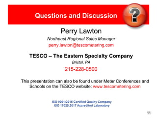 11
Questions and Discussion
Perry Lawton
Northeast Regional Sales Manager
perry.lawton@tescometering.com
TESCO – The Eastern Specialty Company
Bristol, PA
215-228-0500
This presentation can also be found under Meter Conferences and
Schools on the TESCO website: www.tescometering.com
ISO 9001:2015 Certified Quality Company
ISO 17025:2017 Accredited Laboratory
 