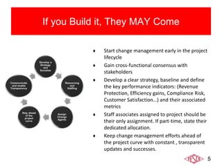 5
If you Build it, They MAY Come
♦ Start change management early in the project
lifecycle
♦ Gain cross-functional consensus with
stakeholders
♦ Develop a clear strategy, baseline and define
the key performance indicators: (Revenue
Protection, Efficiency gains, Compliance Risk,
Customer Satisfaction…) and their associated
metrics
♦ Staff associates assigned to project should be
their only assignment. If part-time, state their
dedicated allocation.
♦ Keep change management efforts ahead of
the project curve with constant , transparent
updates and successes.
 