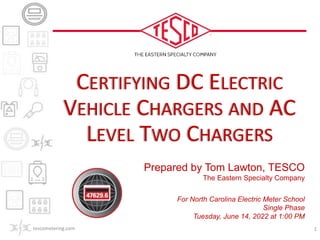 Prepared by Tom Lawton, TESCO
The Eastern Specialty Company
For North Carolina Electric Meter School
Single Phase
Tuesday, June 14, 2022 at 1:00 PM
CERTIFYING DC ELECTRIC
VEHICLE CHARGERS AND AC
LEVEL TWO CHARGERS
tescometering.com 1
 