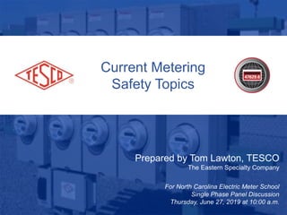 1
10/02/2012 Slide 1
Current Metering
Safety Topics
Prepared by Tom Lawton, TESCO
The Eastern Specialty Company
For North Carolina Electric Meter School
Single Phase Panel Discussion
Thursday, June 27, 2019 at 10:00 a.m.
 
