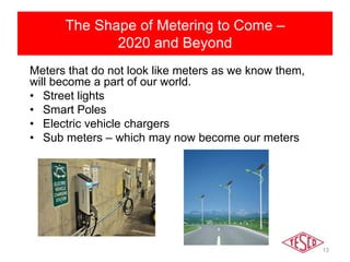 The shape of metering to come
2020 and beyond
Meters that do not look like meters as we know them,
will become a part of our world.
• Street lights
• Smart Poles
• Electric vehicle chargers
• Sub meters – which may now become our meters
The Shape of Metering to Come –
2020 and Beyond
13
 