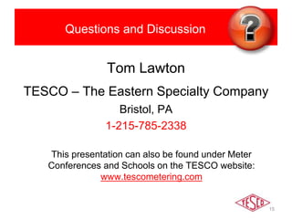 Questions and Discussion
Tom Lawton
TESCO – The Eastern Specialty Company
Bristol, PA
1-215-785-2338
This presentation can also be found under Meter
Conferences and Schools on the TESCO website:
www.tescometering.com
15
 