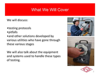 2
What We Will Cover
We will discuss:
•testing protocols
•pitfalls
•and other solutions developed by
various utilities who have gone through
these various stages
We will also talk about the equipment
and systems used to handle these types
of testing.
 