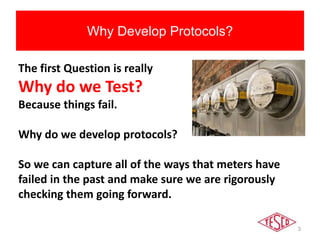 3
Why Develop Protocols?
The first Question is really
Why do we Test?
Because things fail.
Why do we develop protocols?
So we can capture all of the ways that meters have
failed in the past and make sure we are rigorously
checking them going forward.
 