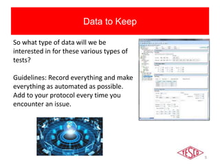 5
Data to Keep
So what type of data will we be
interested in for these various types of
tests?
Guidelines: Record everything and make
everything as automated as possible.
Add to your protocol every time you
encounter an issue.
 