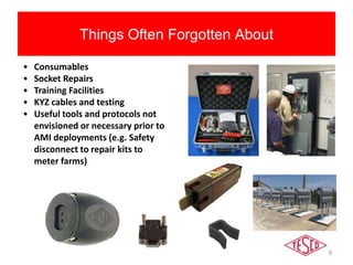 9
Things Often Forgotten About
• Consumables
• Socket Repairs
• Training Facilities
• KYZ cables and testing
• Useful tools and protocols not
envisioned or necessary prior to
AMI deployments (e.g. Safety
disconnect to repair kits to
meter farms)
 