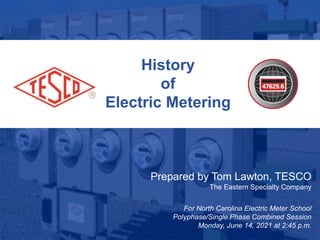 1
10/02/2012 Slide 1
History
of
Electric Metering
Prepared by Tom Lawton, TESCO
The Eastern Specialty Company
For North Carolina Electric Meter School
Polyphase/Single Phase Combined Session
Monday, June 14, 2021 at 2:45 p.m.
 