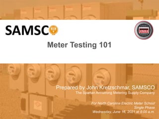 1
10/02/2012 Slide 1
Meter Testing 101
Prepared by John Kretzschmar, SAMSCO
The Spartan Armstrong Metering Supply Company
For North Carolina Electric Meter School
Single Phase
Wednesday, June 16, 2021 at 8:00 a.m.
 