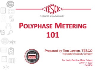 Prepared by Tom Lawton, TESCO
The Eastern Specialty Company
For North Carolina Meter School
June 13, 2022
2:45 PM
POLYPHASE METERING
101
1
 