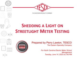 Prepared by Perry Lawton, TESCO
The Eastern Specialty Company
For North Carolina Electric Meter School
Management
Tuesday, June 14, 2022 at 2:45 PM
SHEDDING A LIGHT ON
STREETLIGHT METER TESTING
 