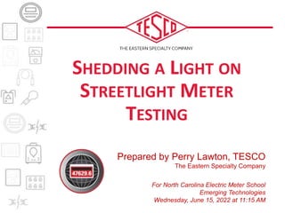 Prepared by Perry Lawton, TESCO
The Eastern Specialty Company
For North Carolina Electric Meter School
Emerging Technologies
Wednesday, June 15, 2022 at 11:15 AM
SHEDDING A LIGHT ON
STREETLIGHT METER
TESTING
 