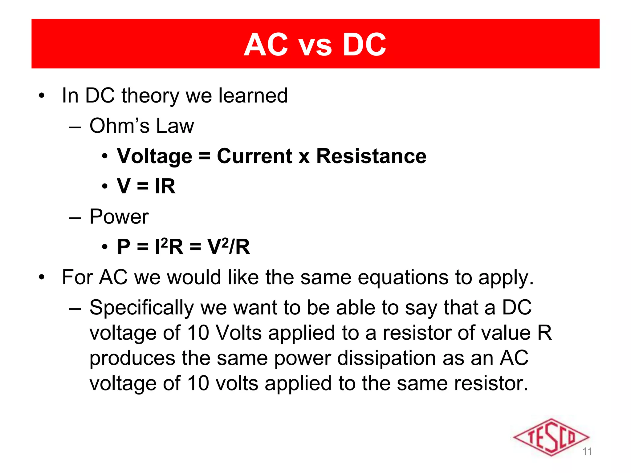 11
AC vs DC
• In DC theory we learned
– Ohm’s Law
• Voltage = Current x Resistance
• V = IR
– Power
• P = I2R = V2/R
• For AC we would like the same equations to apply.
– Specifically we want to be able to say that a DC
voltage of 10 Volts applied to a resistor of value R
produces the same power dissipation as an AC
voltage of 10 volts applied to the same resistor.
 