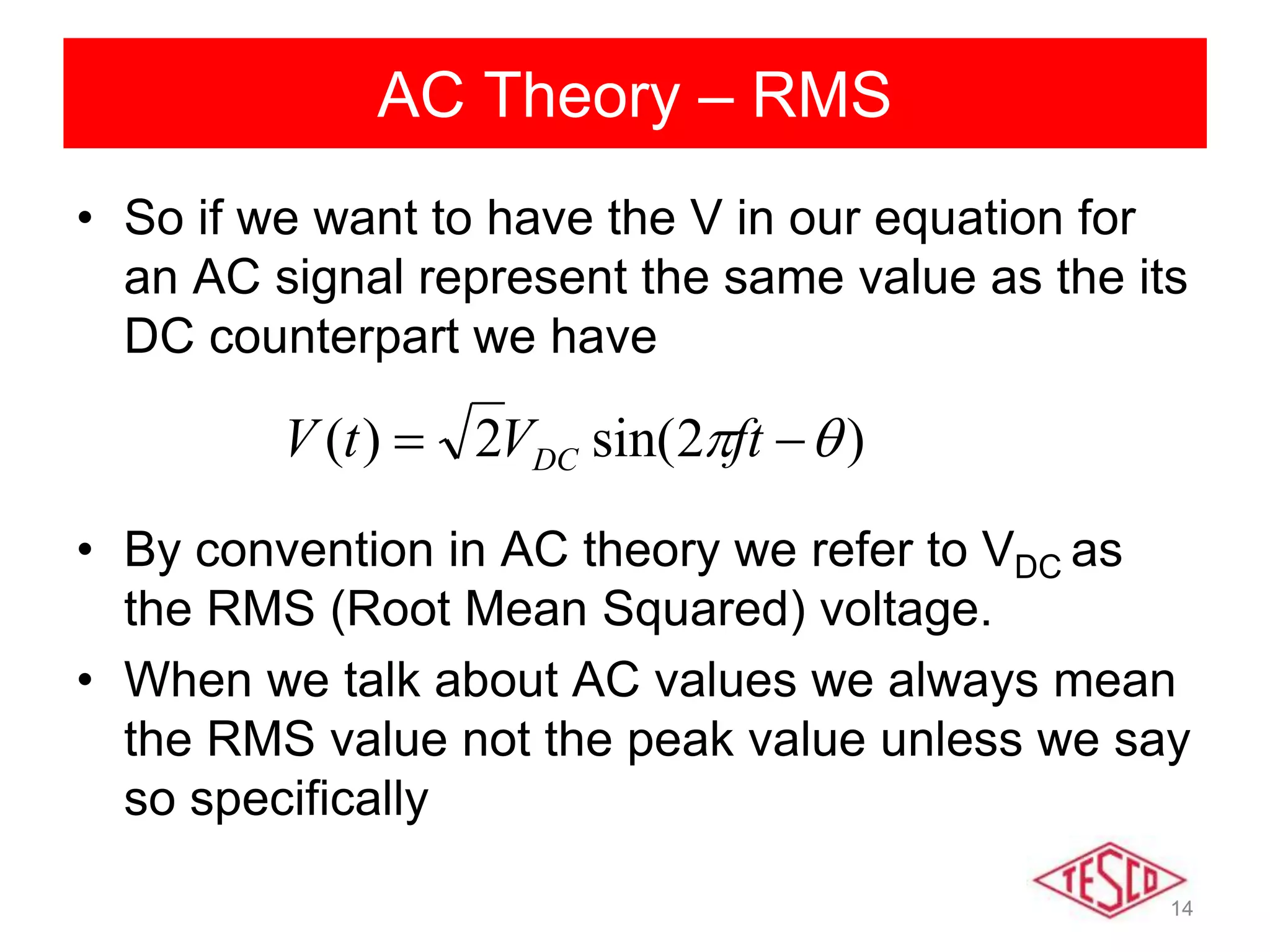 14
AC Theory – RMS
• So if we want to have the V in our equation for
an AC signal represent the same value as the its
DC counterpart we have
• By convention in AC theory we refer to VDC as
the RMS (Root Mean Squared) voltage.
• When we talk about AC values we always mean
the RMS value not the peak value unless we say
so specifically
)2sin(2)(   ftVtV DC
 