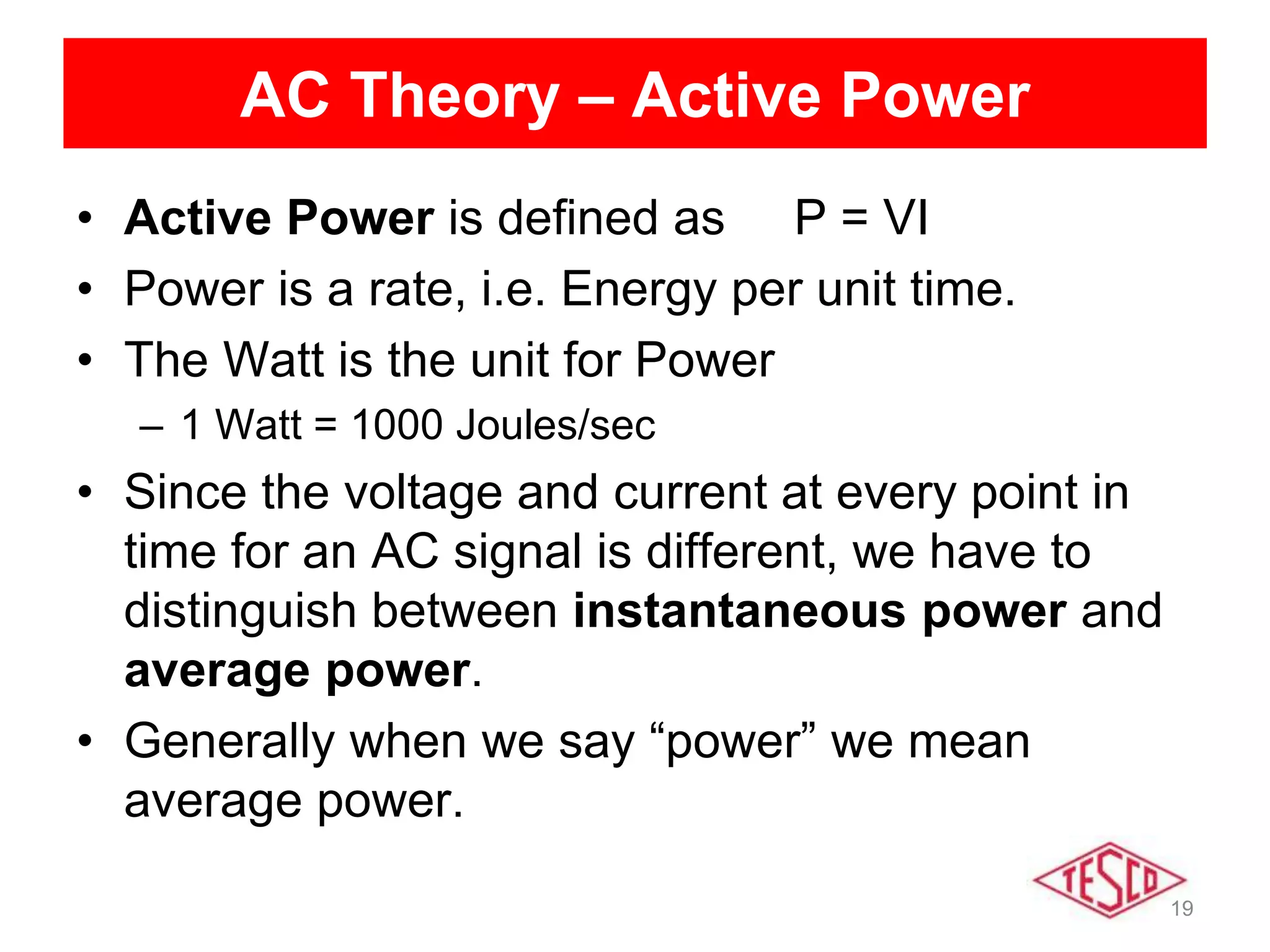 19
AC Theory – Active Power
• Active Power is defined as P = VI
• Power is a rate, i.e. Energy per unit time.
• The Watt is the unit for Power
– 1 Watt = 1000 Joules/sec
• Since the voltage and current at every point in
time for an AC signal is different, we have to
distinguish between instantaneous power and
average power.
• Generally when we say “power” we mean
average power.
 
