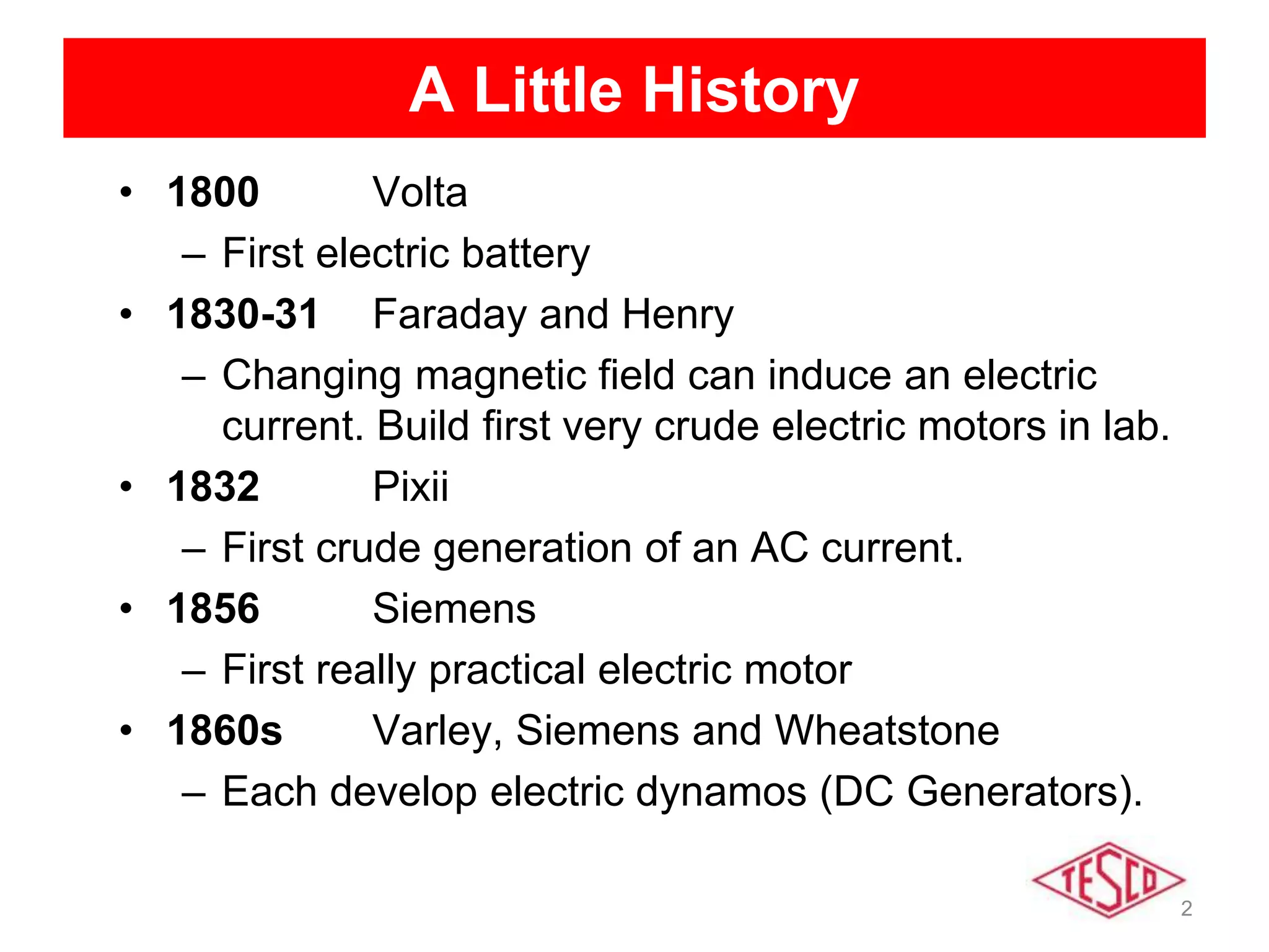 2
A Little History
• 1800 Volta
– First electric battery
• 1830-31 Faraday and Henry
– Changing magnetic field can induce an electric
current. Build first very crude electric motors in lab.
• 1832 Pixii
– First crude generation of an AC current.
• 1856 Siemens
– First really practical electric motor
• 1860s Varley, Siemens and Wheatstone
– Each develop electric dynamos (DC Generators).
 
