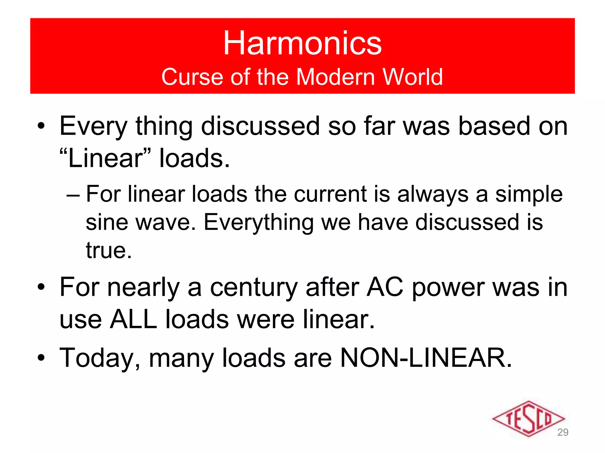 29
Harmonics
Curse of the Modern World
• Every thing discussed so far was based on
“Linear” loads.
– For linear loads the current is always a simple
sine wave. Everything we have discussed is
true.
• For nearly a century after AC power was in
use ALL loads were linear.
• Today, many loads are NON-LINEAR.
 