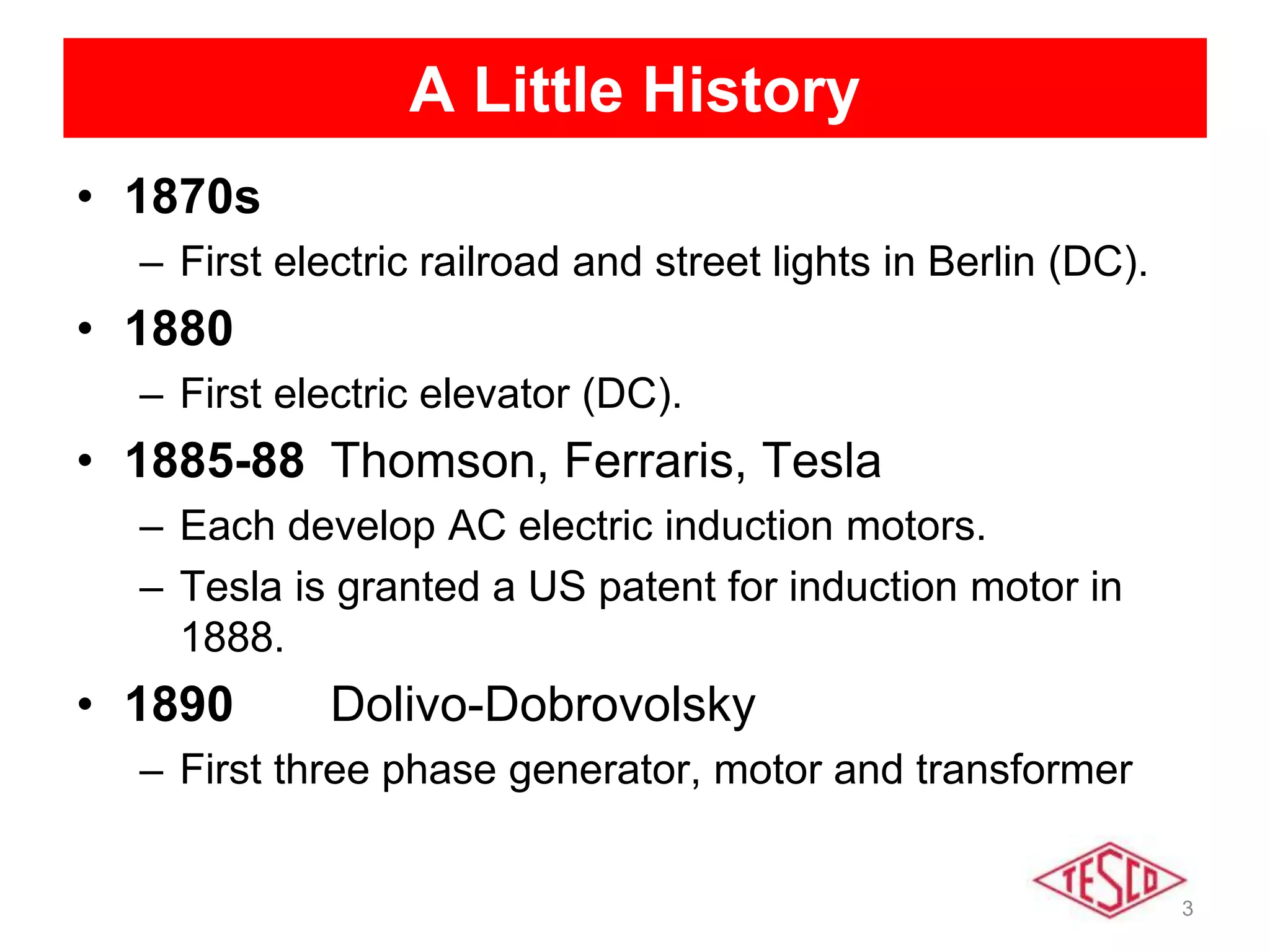 3
A Little History
• 1870s
– First electric railroad and street lights in Berlin (DC).
• 1880
– First electric elevator (DC).
• 1885-88 Thomson, Ferraris, Tesla
– Each develop AC electric induction motors.
– Tesla is granted a US patent for induction motor in
1888.
• 1890 Dolivo-Dobrovolsky
– First three phase generator, motor and transformer
 
