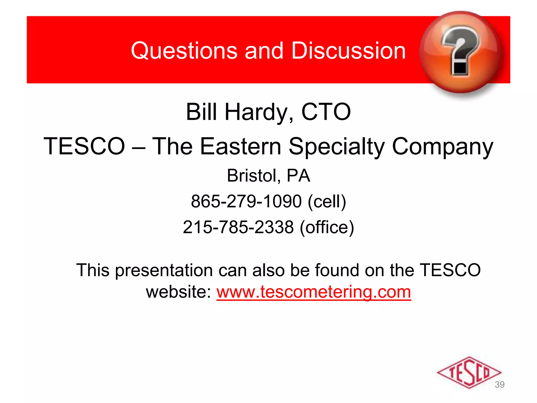 39
Questions and Discussion
Bill Hardy, CTO
TESCO – The Eastern Specialty Company
Bristol, PA
865-279-1090 (cell)
215-785-2338 (office)
This presentation can also be found on the TESCO
website: www.tescometering.com
 