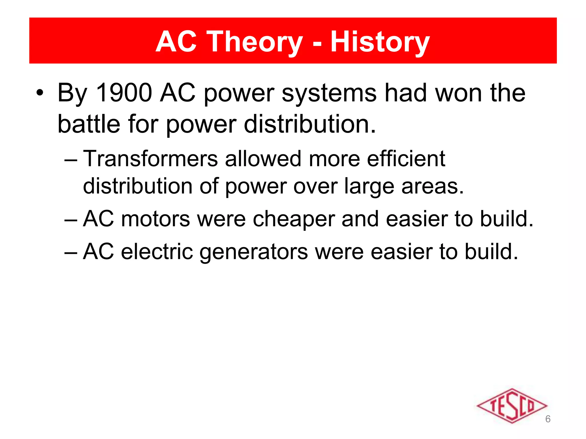 6
AC Theory - History
• By 1900 AC power systems had won the
battle for power distribution.
– Transformers allowed more efficient
distribution of power over large areas.
– AC motors were cheaper and easier to build.
– AC electric generators were easier to build.
 
