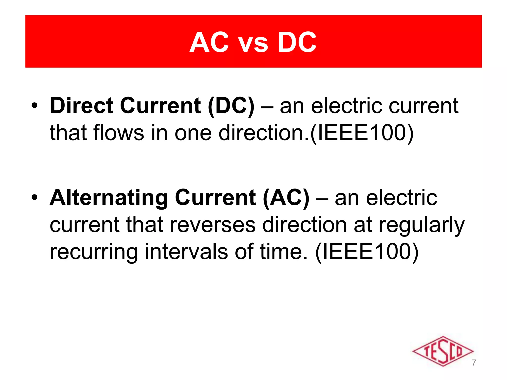 7
AC vs DC
• Direct Current (DC) – an electric current
that flows in one direction.(IEEE100)
• Alternating Current (AC) – an electric
current that reverses direction at regularly
recurring intervals of time. (IEEE100)
 