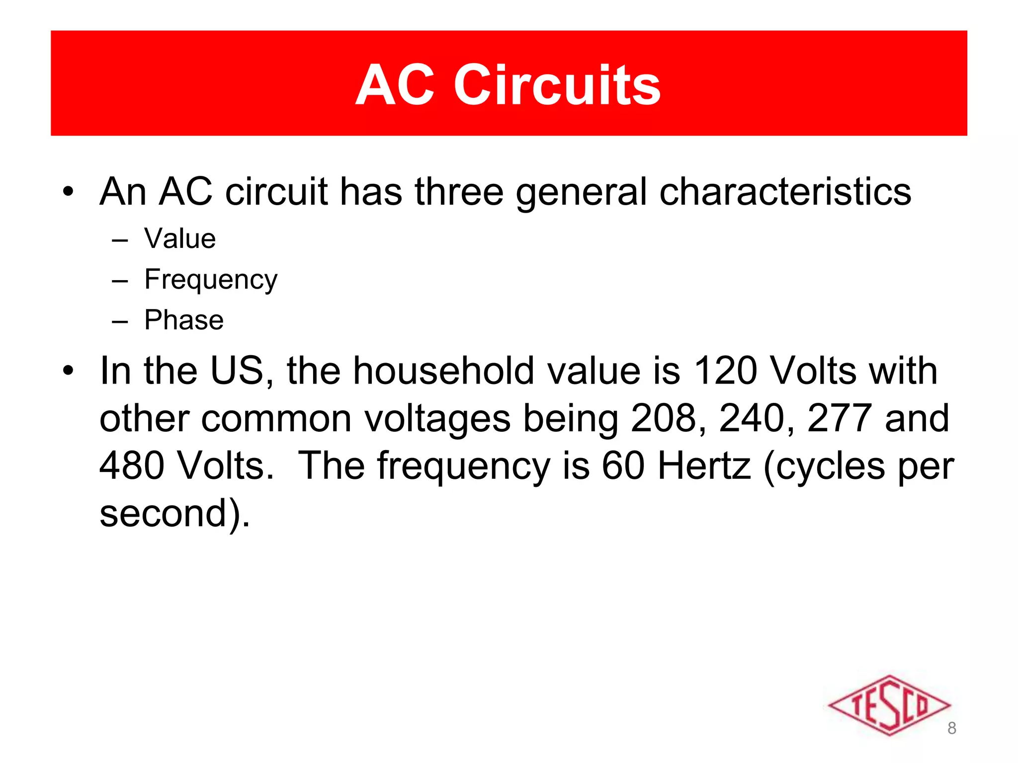 8
AC Circuits
• An AC circuit has three general characteristics
– Value
– Frequency
– Phase
• In the US, the household value is 120 Volts with
other common voltages being 208, 240, 277 and
480 Volts. The frequency is 60 Hertz (cycles per
second).
 