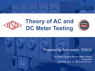 Theory of AC and
DC Meter Testing
Prepared by Tom Lawton, TESCO
For North Carolina Electric Meter School
Advanced
Tuesday, June 15, 2021 at 9:30 a.m.
 